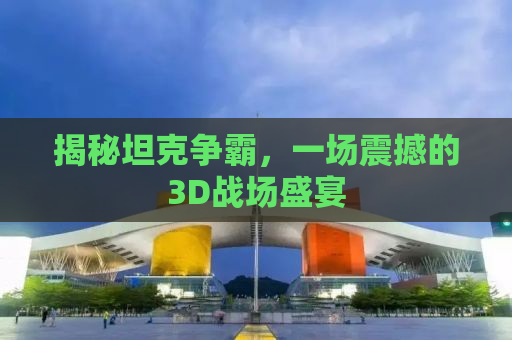 揭秘坦克争霸，一场震撼的3D战场盛宴