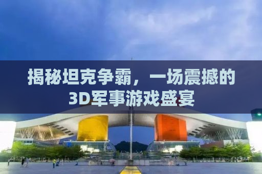 揭秘坦克争霸，一场震撼的3D军事游戏盛宴